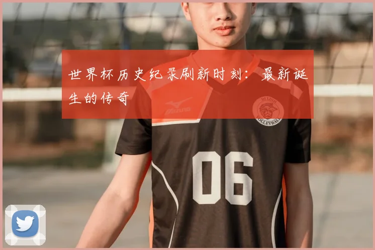 世界杯历史纪录刷新时刻：最新诞生的传奇