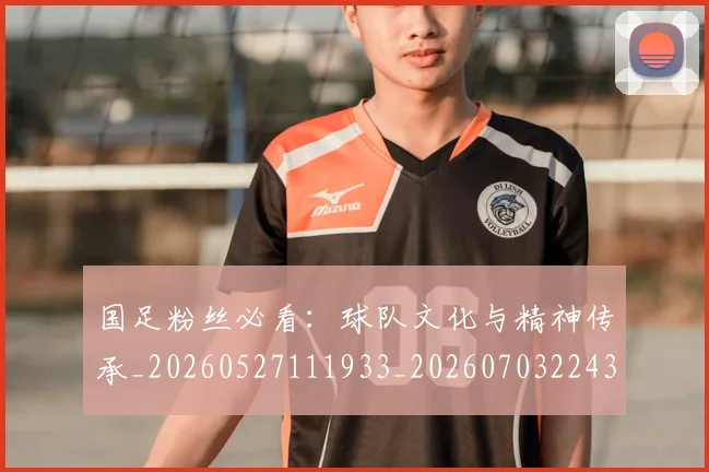 国足粉丝必看：球队文化与精神传承_20260527111933_20260703224358_20260719165237