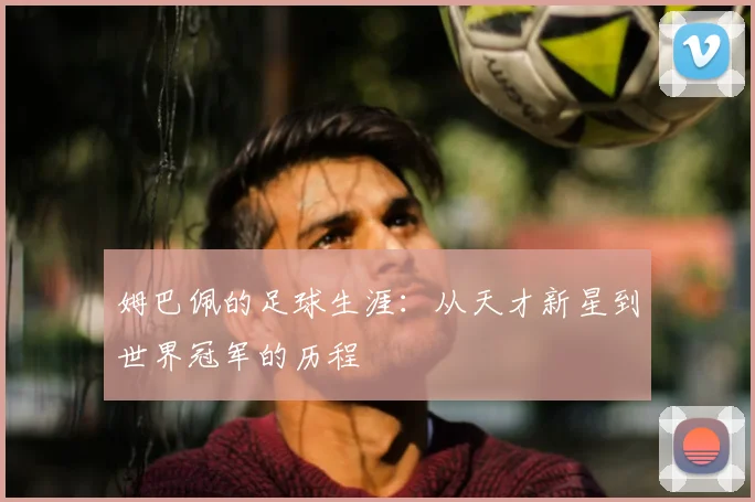 姆巴佩的足球生涯：从天才新星到世界冠军的历程
