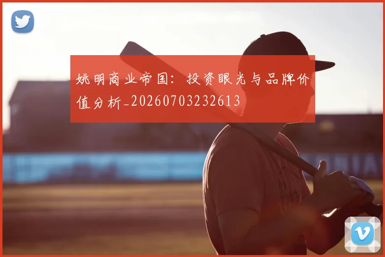 姚明商业帝国：投资眼光与品牌价值分析_20260703232613