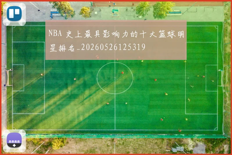 NBA 史上最具影响力的十大篮球明星排名_20260526125319