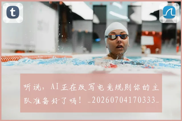 听说，AI正在改写电竞规则你的主队准备好了吗！_20260704170333_20260718205628