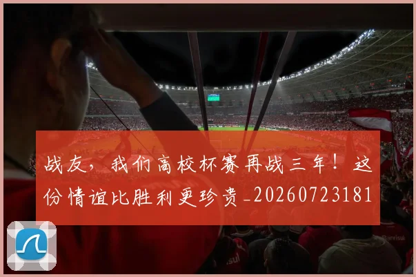 战友，我们高校杯赛再战三年！这份情谊比胜利更珍贵_20260723181418