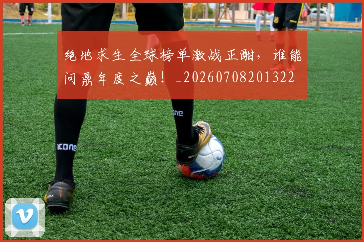 绝地求生全球榜单激战正酣，谁能问鼎年度之巅！_20260708201322