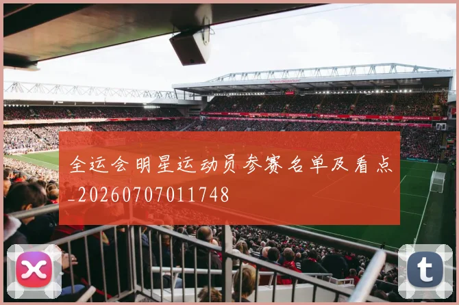 全运会明星运动员参赛名单及看点_20260707011748