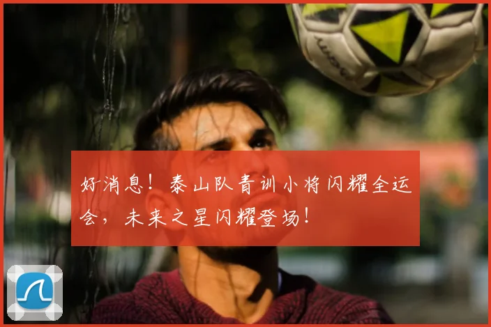 好消息!泰山队青训小将闪耀全运会,未来之星闪耀登场!