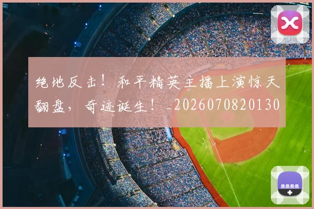 绝地反击！和平精英主播上演惊天翻盘，奇迹诞生！_20260708201302_20260803142708