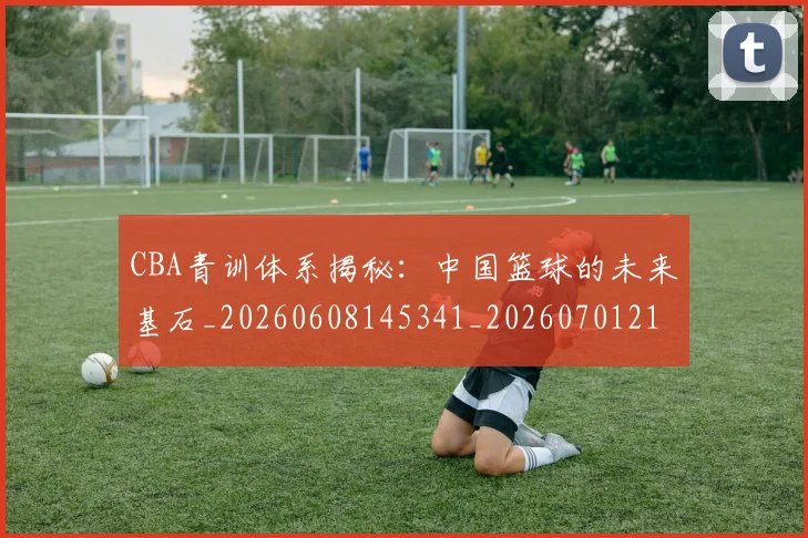 CBA青训体系揭秘:中国篮球的未来基石_20260608145341_20260701212250
