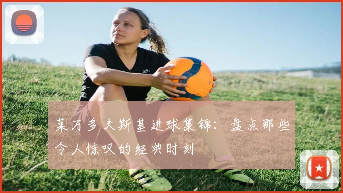 莱万多夫斯基进球集锦:盘点那些令人惊叹的经典时刻