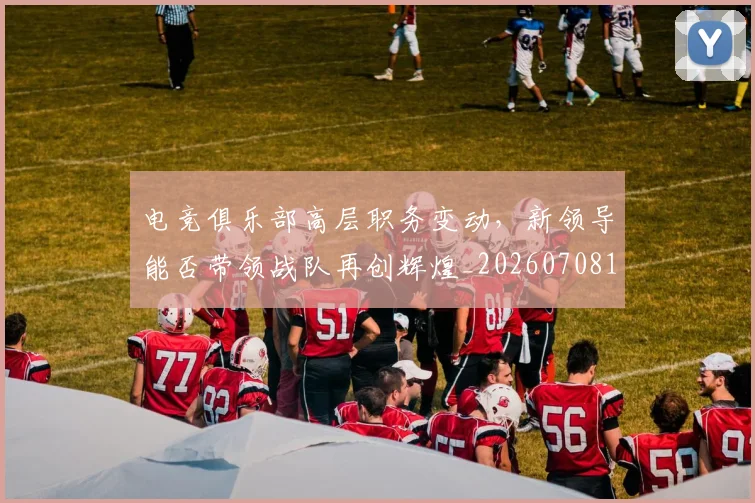 电竞俱乐部高层职务变动，新领导能否带领战队再创辉煌_20260708192843