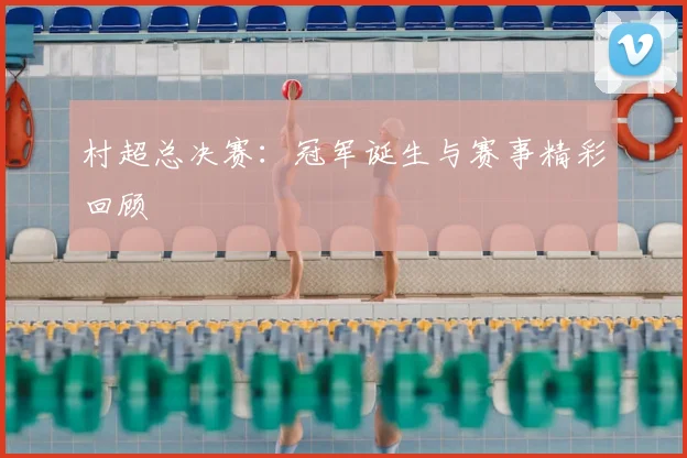 村超总决赛:冠军诞生与赛事精彩回顾