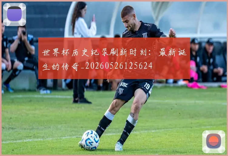 世界杯历史纪录刷新时刻：最新诞生的传奇_20260526125624