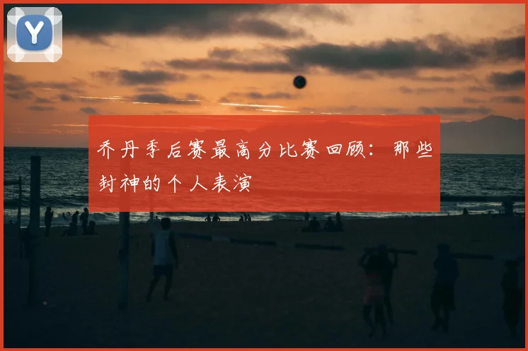 乔丹季后赛最高分比赛回顾：那些封神的个人表演