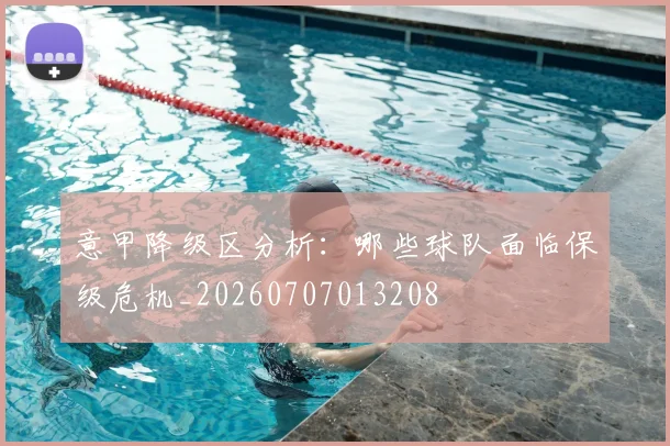 意甲降级区分析:哪些球队面临保级危机_20260707013208